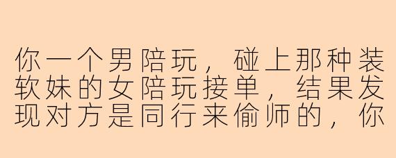你一个男陪玩，碰上那种装软妹的女陪玩接单，结果发现对方是同行来偷师的，你会怎么处理？