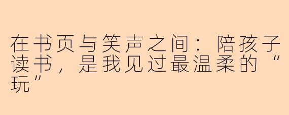 在书页与笑声之间：陪孩子读书，是我见过最温柔的“玩”