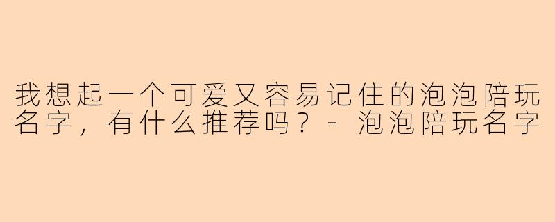 我想起一个可爱又容易记住的泡泡陪玩名字，有什么推荐吗？