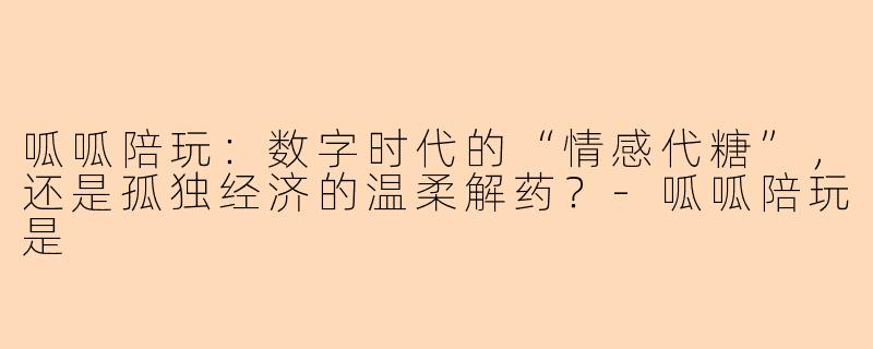 呱呱陪玩：数字时代的“情感代糖”，还是孤独经济的温柔解药？
