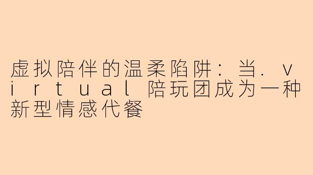 虚拟陪伴的温柔陷阱：当.virtual陪玩团成为一种新型情感代餐