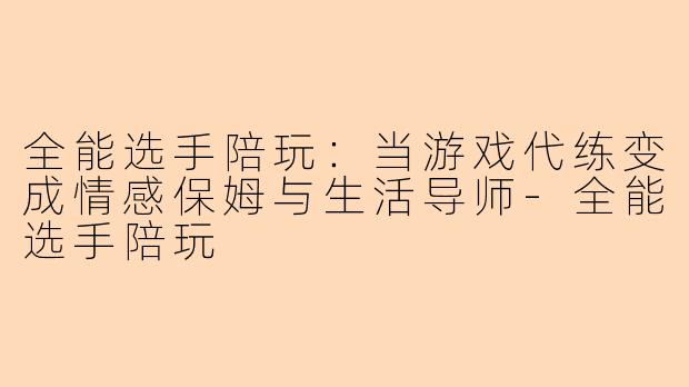 全能选手陪玩：当游戏代练变成情感保姆与生活导师
