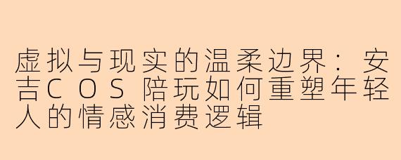 虚拟与现实的温柔边界：安吉COS陪玩如何重塑年轻人的情感消费逻辑