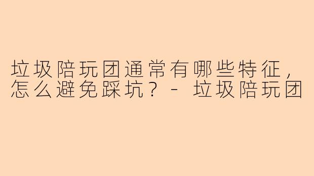 垃圾陪玩团通常有哪些特征，怎么避免踩坑？