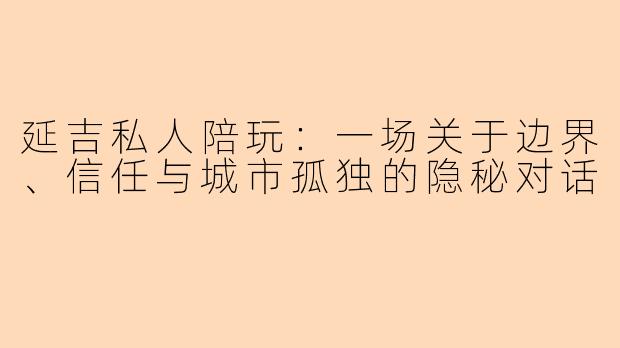 延吉私人陪玩：一场关于边界、信任与城市孤独的隐秘对话