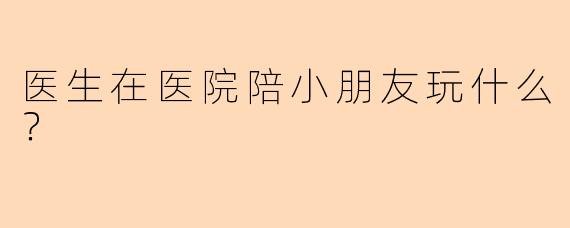 医生在医院陪小朋友玩什么？