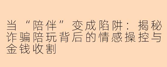 当“陪伴”变成陷阱：揭秘诈骗陪玩背后的情感操控与金钱收割
