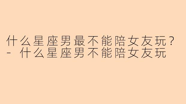 什么星座男最不能陪女友玩？
