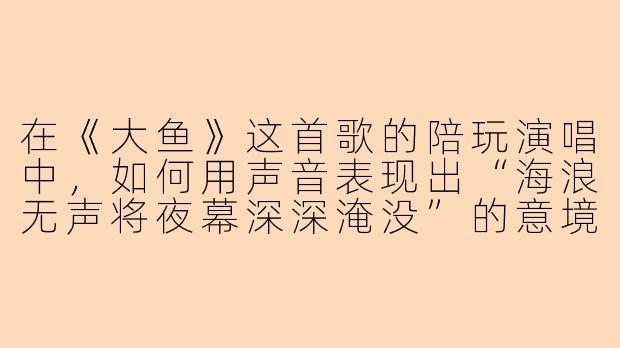 在《大鱼》这首歌的陪玩演唱中，如何用声音表现出“海浪无声将夜幕深深淹没”的意境？