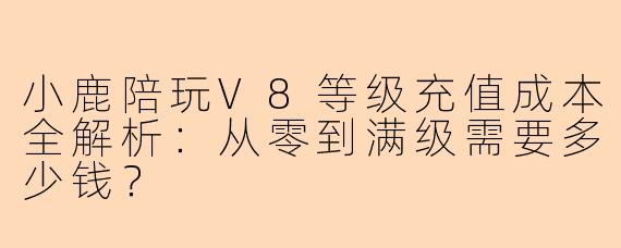 小鹿陪玩V8等级充值成本全解析：从零到满级需要多少钱？