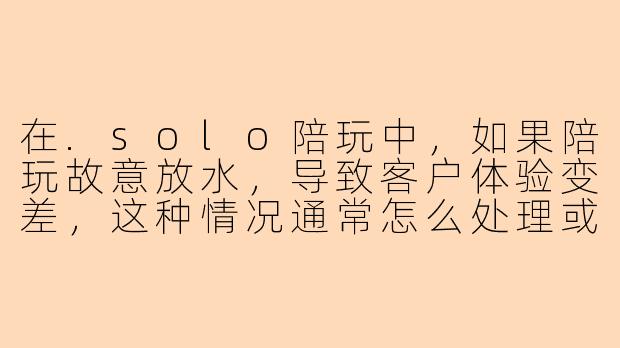 在.solo陪玩中，如果陪玩故意放水，导致客户体验变差，这种情况通常怎么处理或看待？