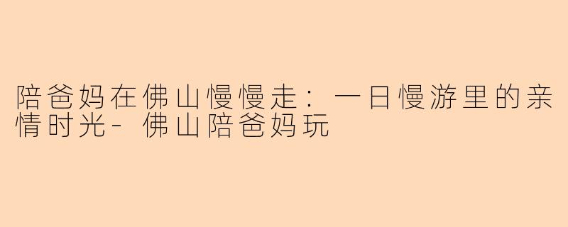 陪爸妈在佛山慢慢走：一日慢游里的亲情时光