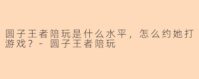 圆子王者陪玩是什么水平，怎么约她打游戏？