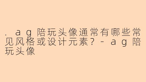 .ag陪玩头像通常有哪些常见风格或设计元素？