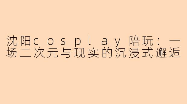 沈阳cosplay陪玩：一场二次元与现实的沉浸式邂逅