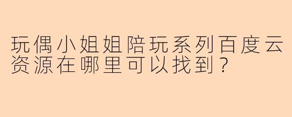 玩偶小姐姐陪玩系列百度云资源在哪里可以找到？