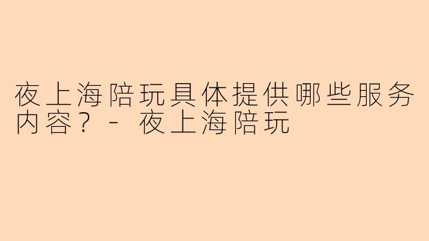 夜上海陪玩具体提供哪些服务内容？
