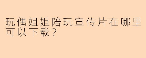 玩偶姐姐陪玩宣传片在哪里可以下载？