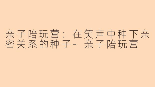 亲子陪玩营：在笑声中种下亲密关系的种子
