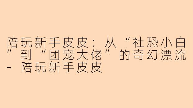陪玩新手皮皮：从“社恐小白”到“团宠大佬”的奇幻漂流