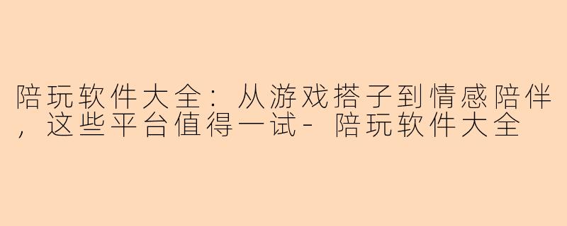 陪玩软件大全：从游戏搭子到情感陪伴，这些平台值得一试