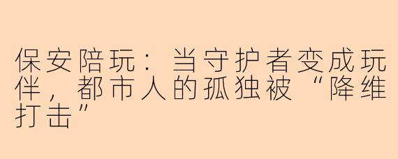 保安陪玩：当守护者变成玩伴，都市人的孤独被“降维打击”