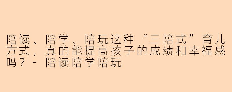 陪读、陪学、陪玩这种“三陪式”育儿方式，真的能提高孩子的成绩和幸福感吗？