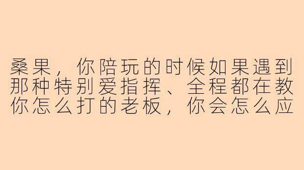 桑果，你陪玩的时候如果遇到那种特别爱指挥、全程都在教你怎么打的老板，你会怎么应对？