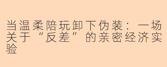 当温柔陪玩卸下伪装：一场关于“反差”的亲密经济实验