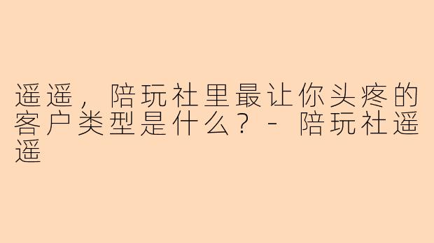 遥遥，陪玩社里最让你头疼的客户类型是什么？