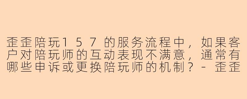 歪歪陪玩157的服务流程中，如果客户对陪玩师的互动表现不满意，通常有哪些申诉或更换陪玩师的机制？