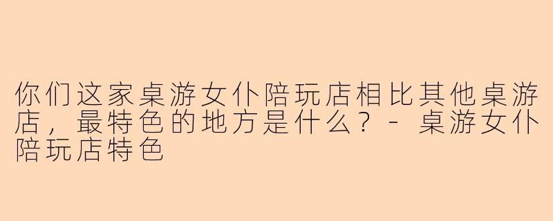 你们这家桌游女仆陪玩店相比其他桌游店，最特色的地方是什么？