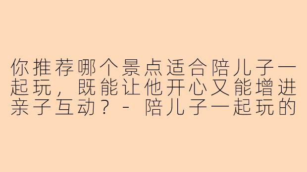 你推荐哪个景点适合陪儿子一起玩，既能让他开心又能增进亲子互动？