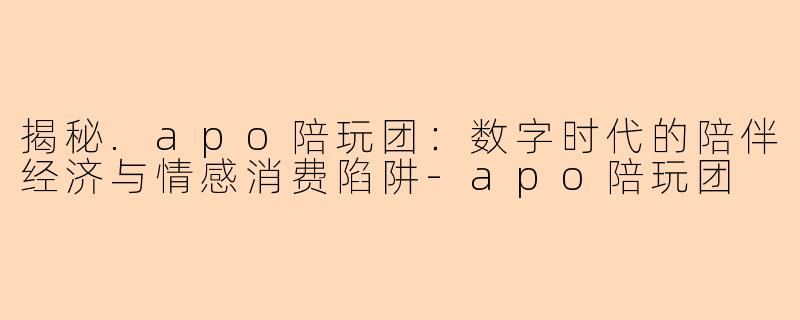揭秘.apo陪玩团：数字时代的陪伴经济与情感消费陷阱