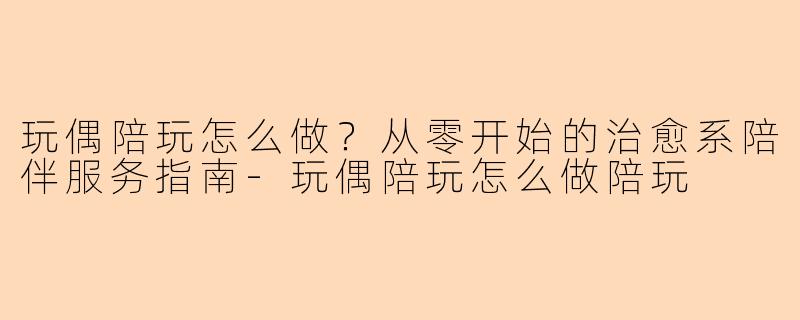 玩偶陪玩怎么做？从零开始的治愈系陪伴服务指南
