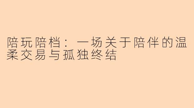 陪玩陪档：一场关于陪伴的温柔交易与孤独终结