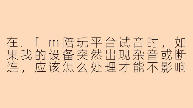 在.fm陪玩平台试音时，如果我的设备突然出现杂音或断连，应该怎么处理才能不影响试音结果？