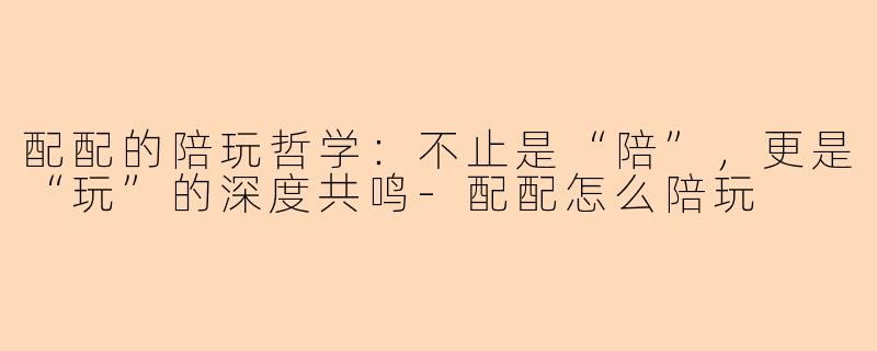 配配的陪玩哲学：不止是“陪”，更是“玩”的深度共鸣