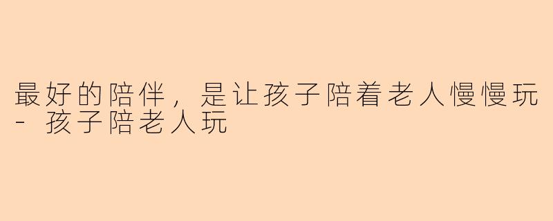最好的陪伴，是让孩子陪着老人慢慢玩