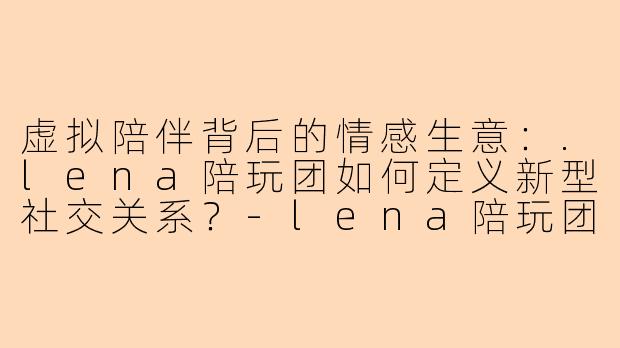 虚拟陪伴背后的情感生意：.lena陪玩团如何定义新型社交关系？