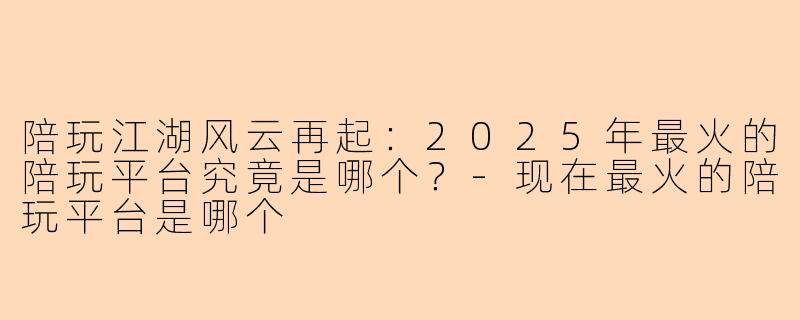 陪玩江湖风云再起：2025年最火的陪玩平台究竟是哪个？