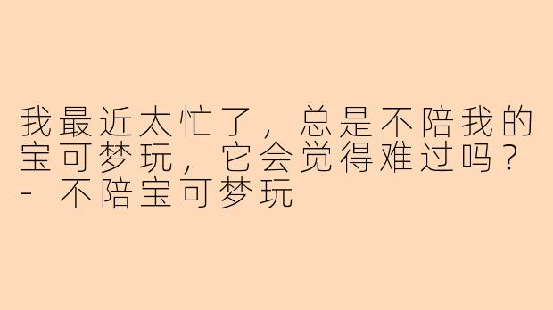 我最近太忙了，总是不陪我的宝可梦玩，它会觉得难过吗？