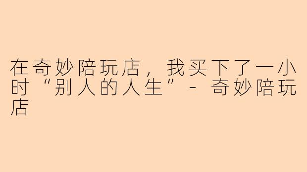 在奇妙陪玩店，我买下了一小时“别人的人生”