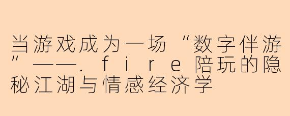 当游戏成为一场“数字伴游”——.fire陪玩的隐秘江湖与情感经济学