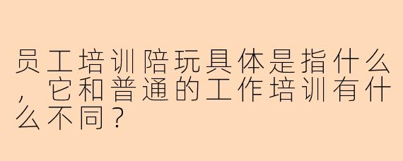 员工培训陪玩具体是指什么，它和普通的工作培训有什么不同？