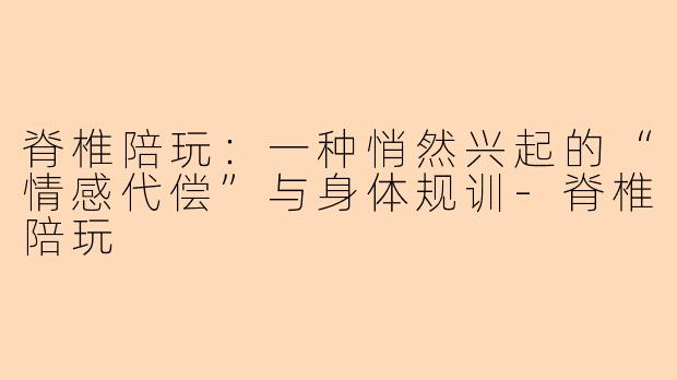 脊椎陪玩：一种悄然兴起的“情感代偿”与身体规训