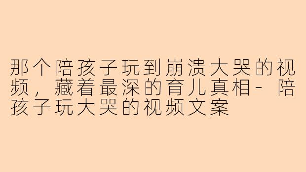 那个陪孩子玩到崩溃大哭的视频，藏着最深的育儿真相
