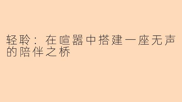 轻聆：在喧嚣中搭建一座无声的陪伴之桥