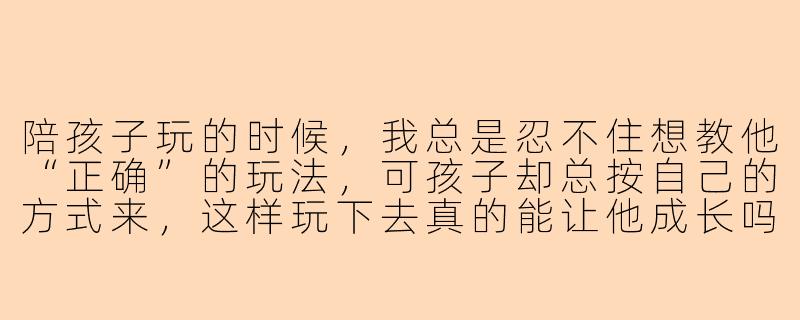 陪孩子玩的时候，我总是忍不住想教他“正确”的玩法，可孩子却总按自己的方式来，这样玩下去真的能让他成长吗？