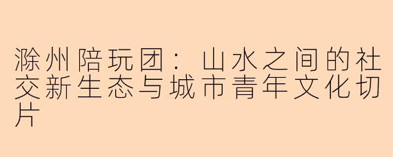 滁州陪玩团：山水之间的社交新生态与城市青年文化切片